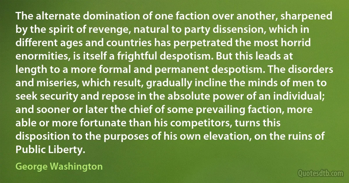 The alternate domination of one faction over another, sharpened by the spirit of revenge, natural to party dissension, which in different ages and countries has perpetrated the most horrid enormities, is itself a frightful despotism. But this leads at length to a more formal and permanent despotism. The disorders and miseries, which result, gradually incline the minds of men to seek security and repose in the absolute power of an individual; and sooner or later the chief of some prevailing faction, more able or more fortunate than his competitors, turns this disposition to the purposes of his own elevation, on the ruins of Public Liberty. (George Washington)