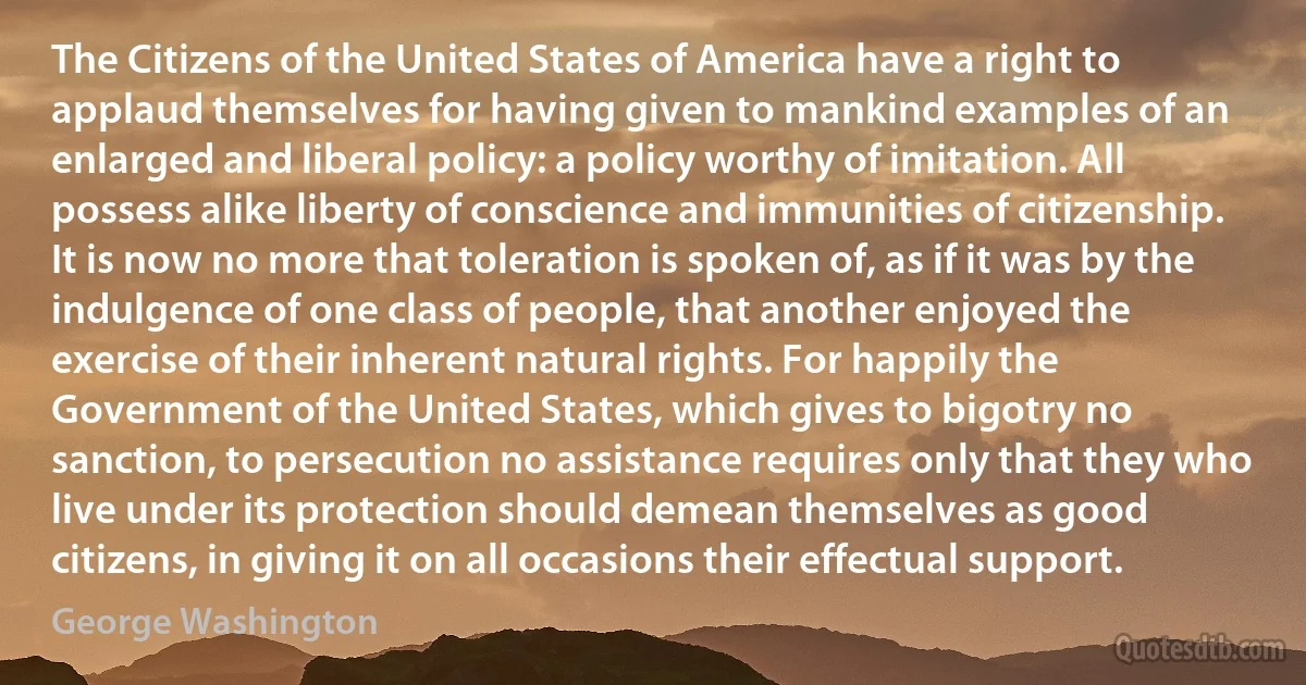 The Citizens of the United States of America have a right to applaud themselves for having given to mankind examples of an enlarged and liberal policy: a policy worthy of imitation. All possess alike liberty of conscience and immunities of citizenship. It is now no more that toleration is spoken of, as if it was by the indulgence of one class of people, that another enjoyed the exercise of their inherent natural rights. For happily the Government of the United States, which gives to bigotry no sanction, to persecution no assistance requires only that they who live under its protection should demean themselves as good citizens, in giving it on all occasions their effectual support. (George Washington)