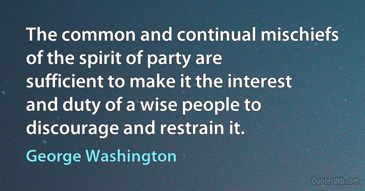 The common and continual mischiefs of the spirit of party are sufficient to make it the interest and duty of a wise people to discourage and restrain it. (George Washington)