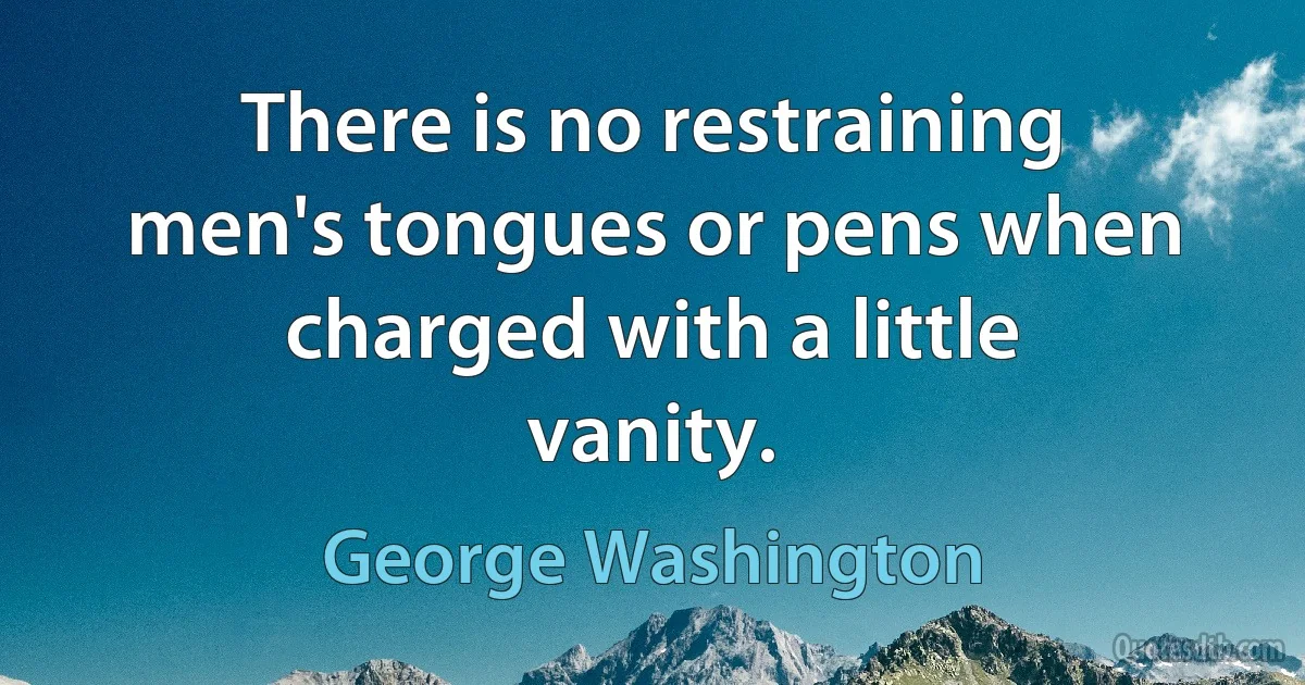 There is no restraining men's tongues or pens when charged with a little vanity. (George Washington)