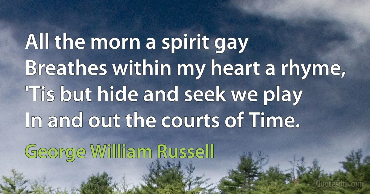 All the morn a spirit gay
Breathes within my heart a rhyme,
'Tis but hide and seek we play
In and out the courts of Time. (George William Russell)