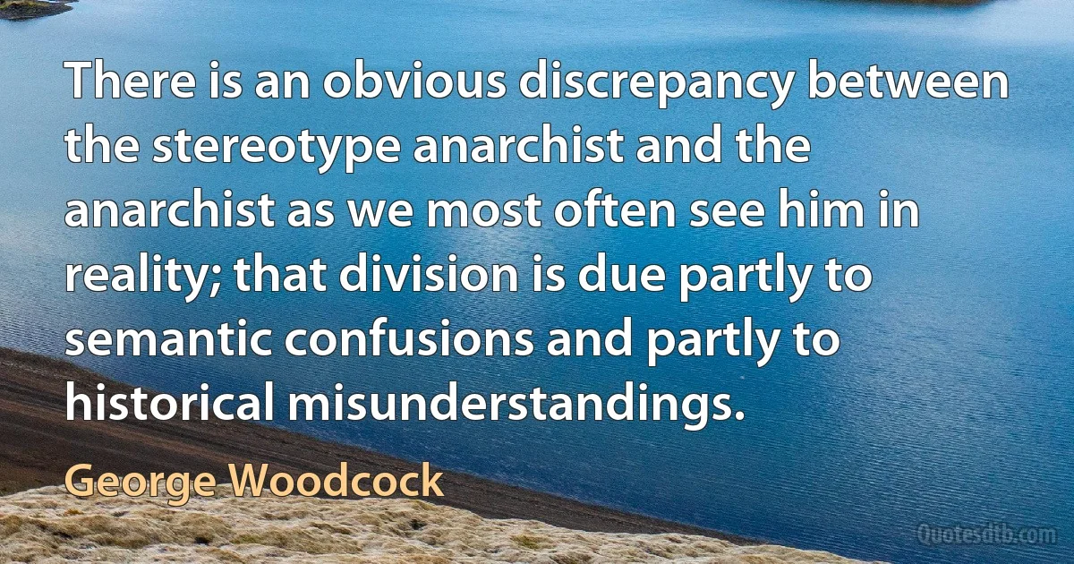 There is an obvious discrepancy between the stereotype anarchist and the anarchist as we most often see him in reality; that division is due partly to semantic confusions and partly to historical misunderstandings. (George Woodcock)