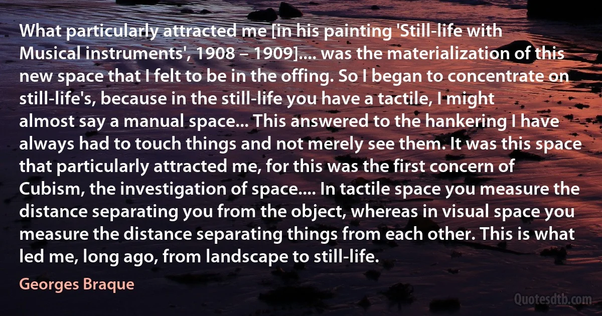 What particularly attracted me [in his painting 'Still-life with Musical instruments', 1908 – 1909].... was the materialization of this new space that I felt to be in the offing. So I began to concentrate on still-life's, because in the still-life you have a tactile, I might almost say a manual space... This answered to the hankering I have always had to touch things and not merely see them. It was this space that particularly attracted me, for this was the first concern of Cubism, the investigation of space.... In tactile space you measure the distance separating you from the object, whereas in visual space you measure the distance separating things from each other. This is what led me, long ago, from landscape to still-life. (Georges Braque)