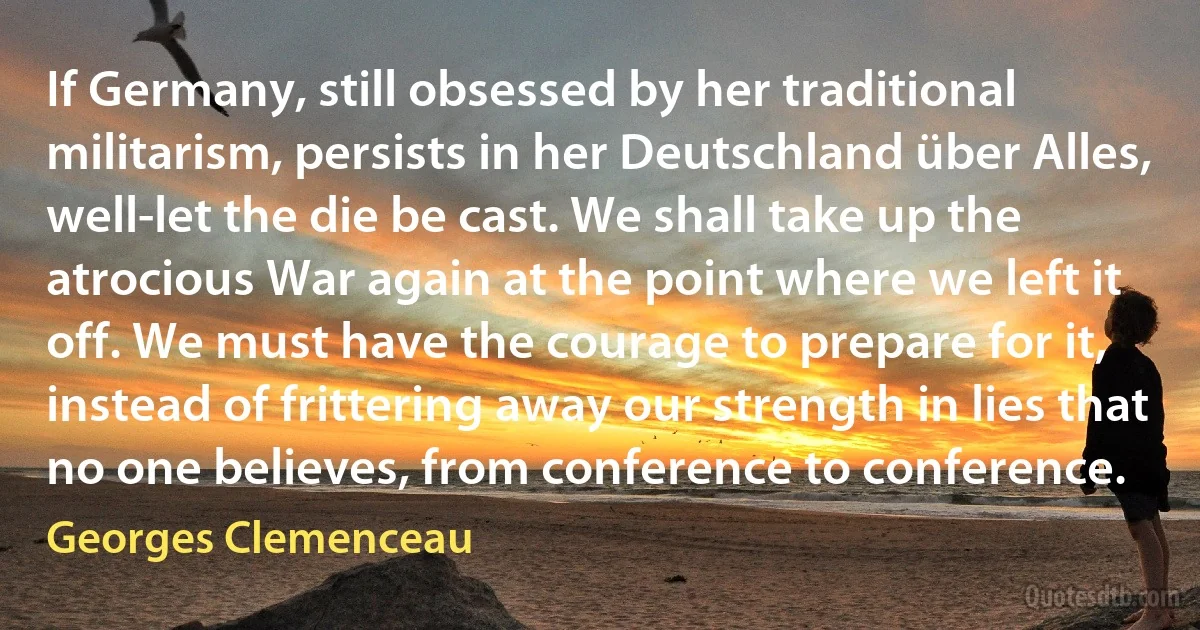 If Germany, still obsessed by her traditional militarism, persists in her Deutschland über Alles, well-let the die be cast. We shall take up the atrocious War again at the point where we left it off. We must have the courage to prepare for it, instead of frittering away our strength in lies that no one believes, from conference to conference. (Georges Clemenceau)