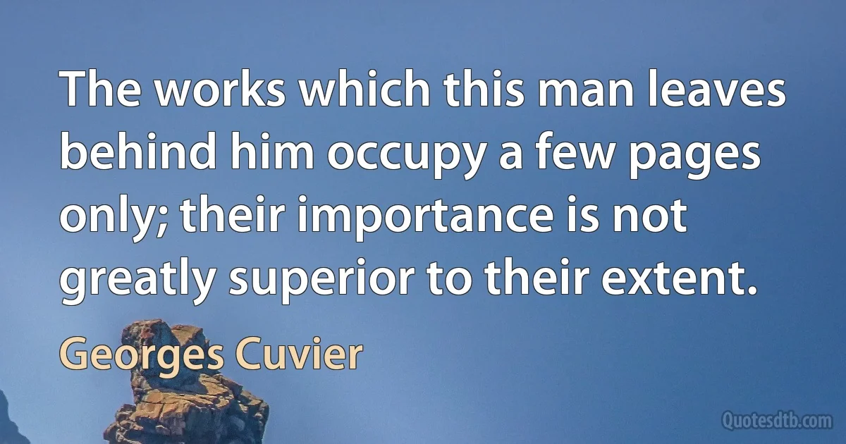 The works which this man leaves behind him occupy a few pages only; their importance is not greatly superior to their extent. (Georges Cuvier)