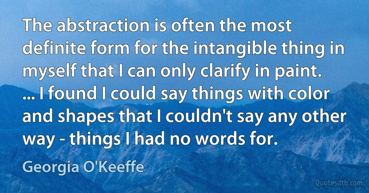 The abstraction is often the most definite form for the intangible thing in myself that I can only clarify in paint. ... I found I could say things with color and shapes that I couldn't say any other way - things I had no words for. (Georgia O'Keeffe)