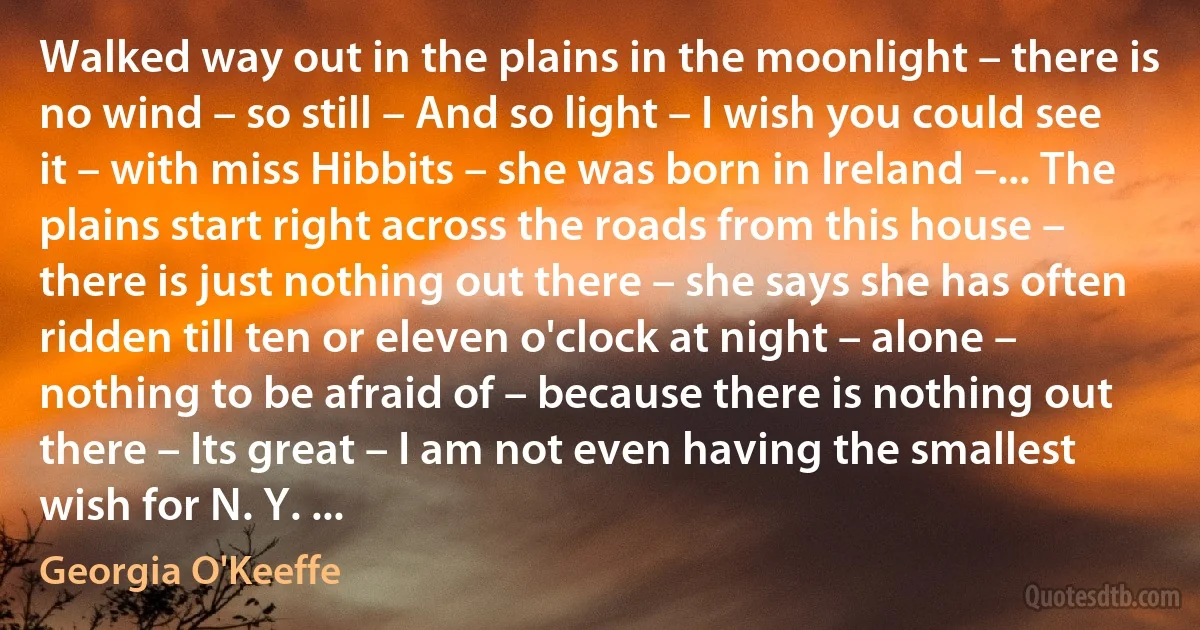 Walked way out in the plains in the moonlight – there is no wind – so still – And so light – I wish you could see it – with miss Hibbits – she was born in Ireland –... The plains start right across the roads from this house – there is just nothing out there – she says she has often ridden till ten or eleven o'clock at night – alone – nothing to be afraid of – because there is nothing out there – Its great – I am not even having the smallest wish for N. Y. ... (Georgia O'Keeffe)