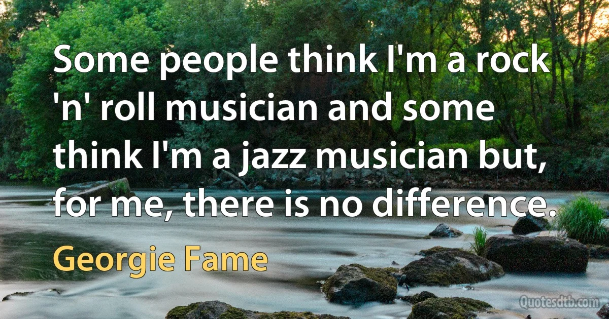 Some people think I'm a rock 'n' roll musician and some think I'm a jazz musician but, for me, there is no difference. (Georgie Fame)