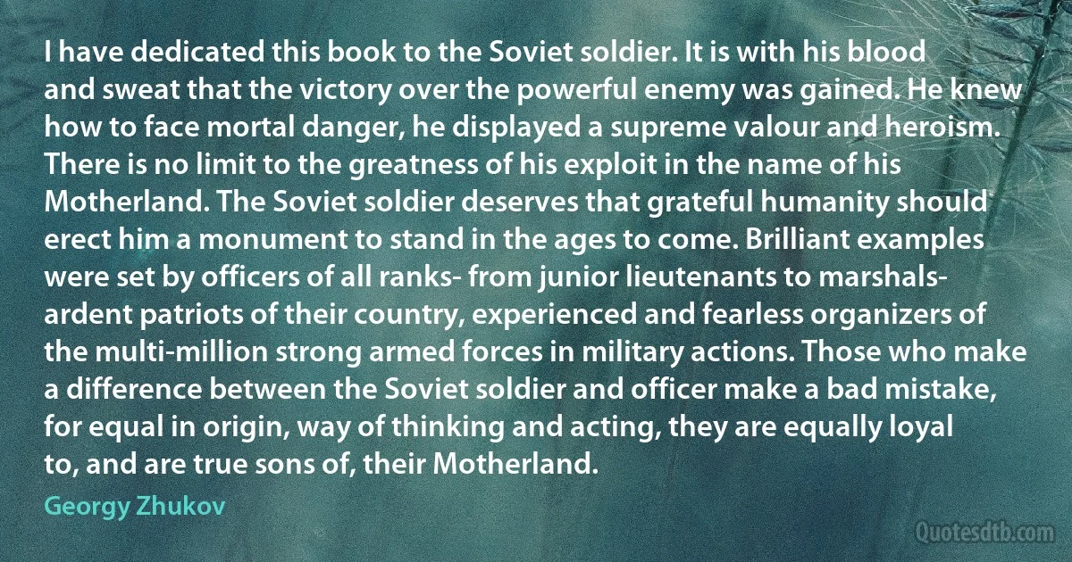 I have dedicated this book to the Soviet soldier. It is with his blood and sweat that the victory over the powerful enemy was gained. He knew how to face mortal danger, he displayed a supreme valour and heroism. There is no limit to the greatness of his exploit in the name of his Motherland. The Soviet soldier deserves that grateful humanity should erect him a monument to stand in the ages to come. Brilliant examples were set by officers of all ranks- from junior lieutenants to marshals- ardent patriots of their country, experienced and fearless organizers of the multi-million strong armed forces in military actions. Those who make a difference between the Soviet soldier and officer make a bad mistake, for equal in origin, way of thinking and acting, they are equally loyal to, and are true sons of, their Motherland. (Georgy Zhukov)