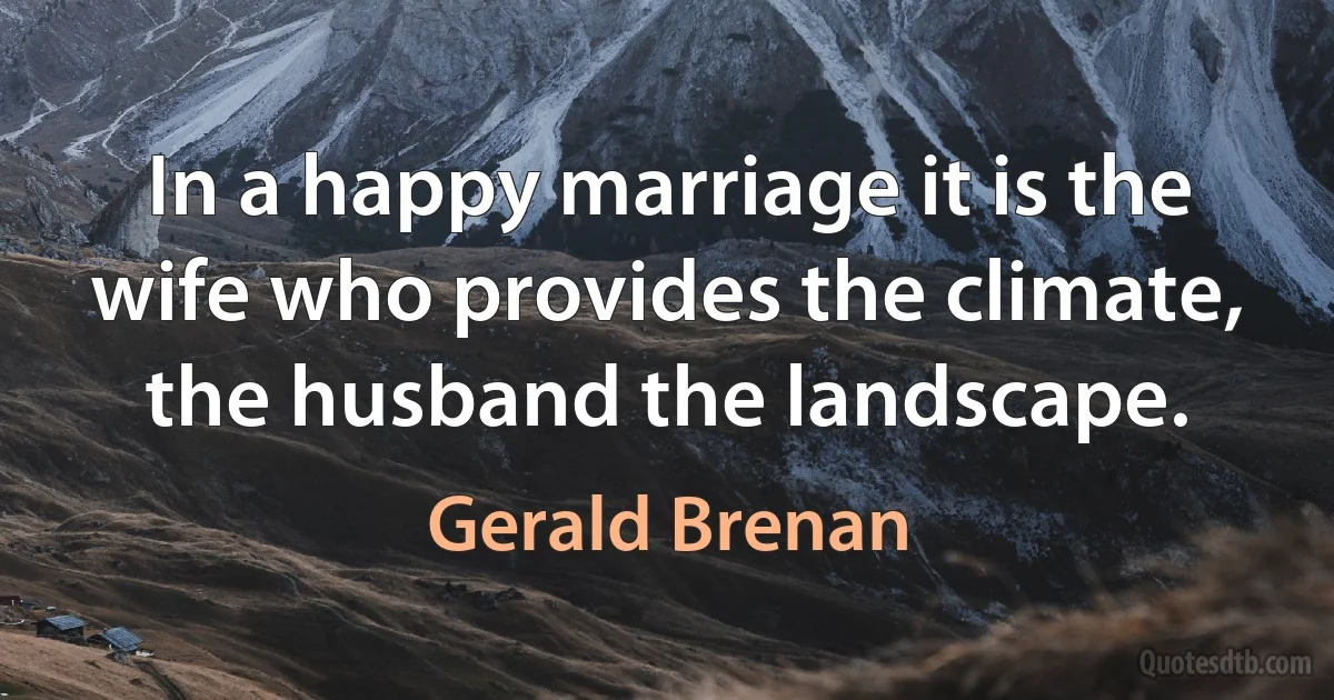 In a happy marriage it is the wife who provides the climate, the husband the landscape. (Gerald Brenan)