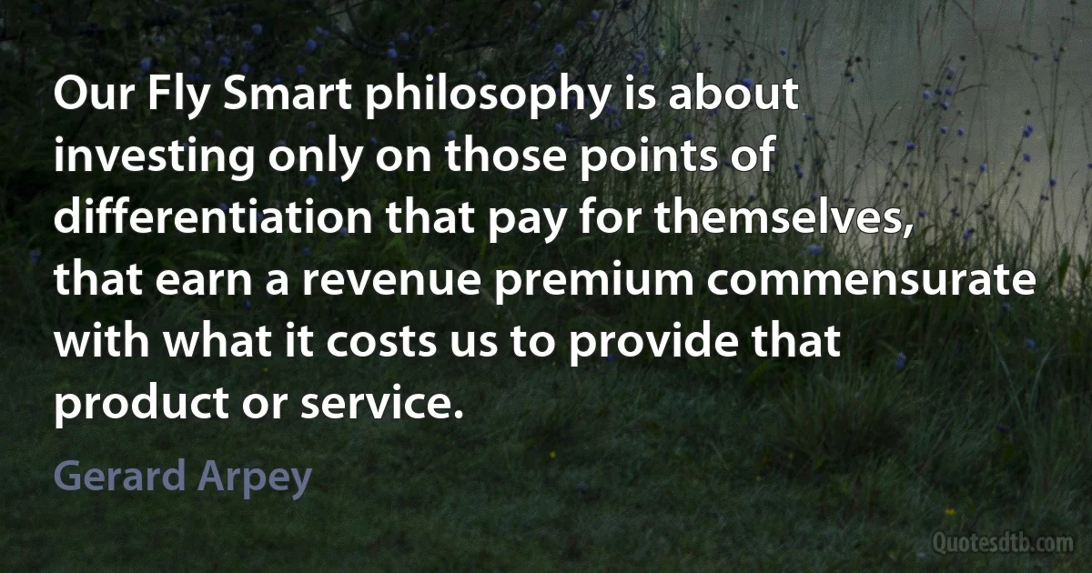 Our Fly Smart philosophy is about investing only on those points of differentiation that pay for themselves, that earn a revenue premium commensurate with what it costs us to provide that product or service. (Gerard Arpey)