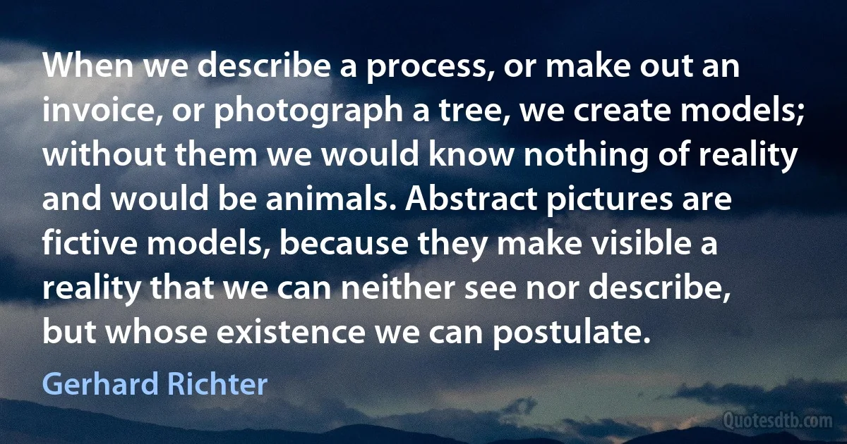 When we describe a process, or make out an invoice, or photograph a tree, we create models; without them we would know nothing of reality and would be animals. Abstract pictures are fictive models, because they make visible a reality that we can neither see nor describe, but whose existence we can postulate. (Gerhard Richter)