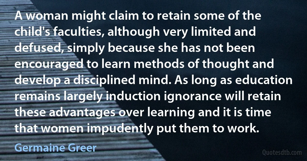 A woman might claim to retain some of the child's faculties, although very limited and defused, simply because she has not been encouraged to learn methods of thought and develop a disciplined mind. As long as education remains largely induction ignorance will retain these advantages over learning and it is time that women impudently put them to work. (Germaine Greer)