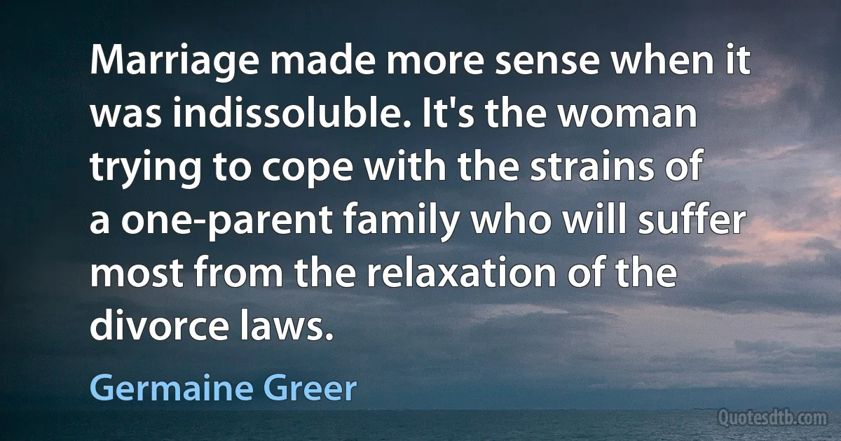 Marriage made more sense when it was indissoluble. It's the woman trying to cope with the strains of a one-parent family who will suffer most from the relaxation of the divorce laws. (Germaine Greer)