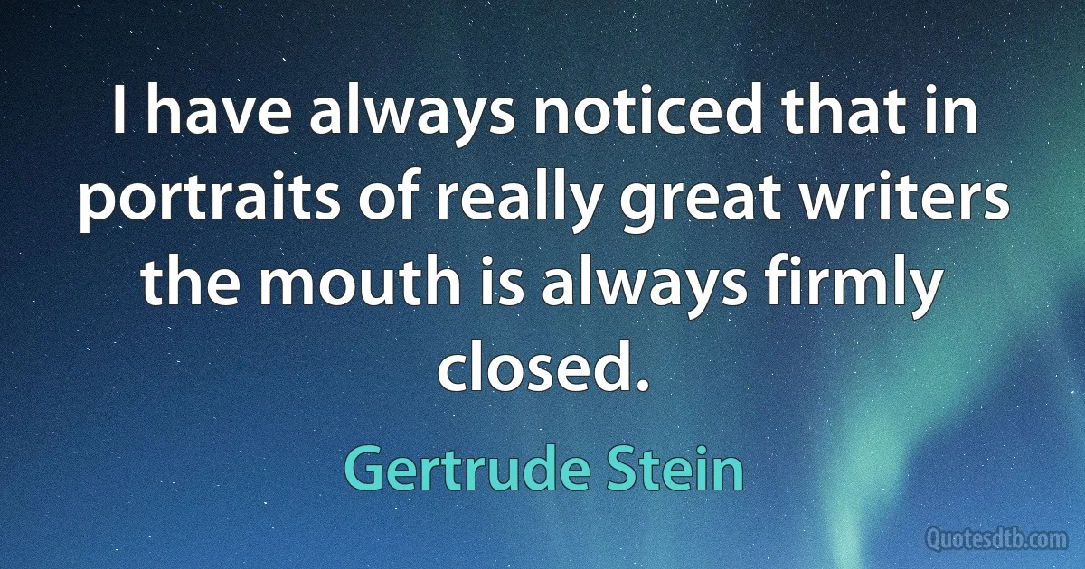 I have always noticed that in portraits of really great writers the mouth is always firmly closed. (Gertrude Stein)