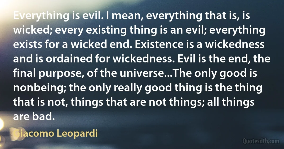 Everything is evil. I mean, everything that is, is wicked; every existing thing is an evil; everything exists for a wicked end. Existence is a wickedness and is ordained for wickedness. Evil is the end, the final purpose, of the universe...The only good is nonbeing; the only really good thing is the thing that is not, things that are not things; all things are bad. (Giacomo Leopardi)