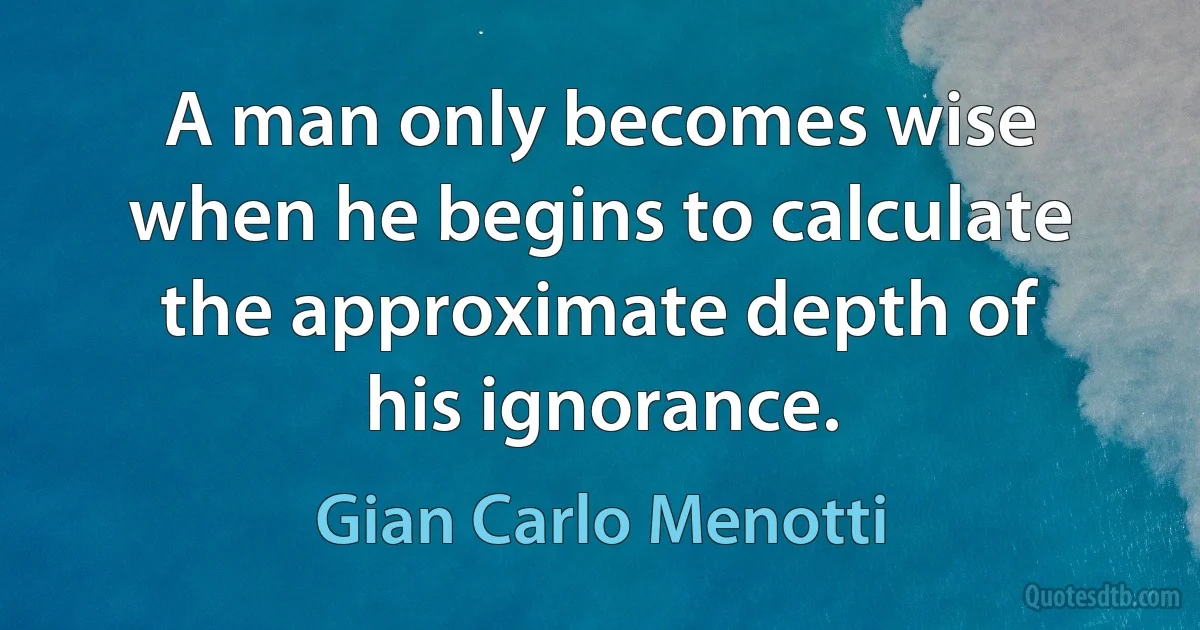 A man only becomes wise when he begins to calculate the approximate depth of his ignorance. (Gian Carlo Menotti)