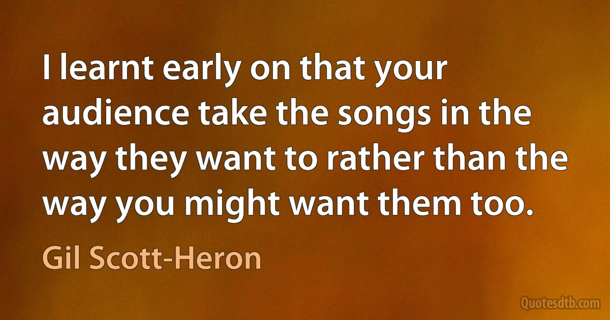 I learnt early on that your audience take the songs in the way they want to rather than the way you might want them too. (Gil Scott-Heron)