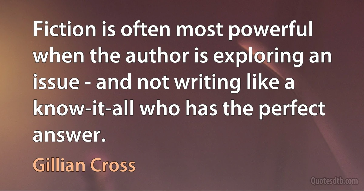 Fiction is often most powerful when the author is exploring an issue - and not writing like a know-it-all who has the perfect answer. (Gillian Cross)