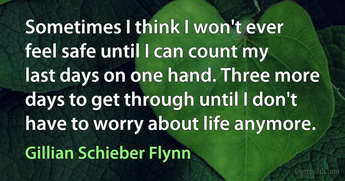 Sometimes I think I won't ever feel safe until I can count my last days on one hand. Three more days to get through until I don't have to worry about life anymore. (Gillian Schieber Flynn)