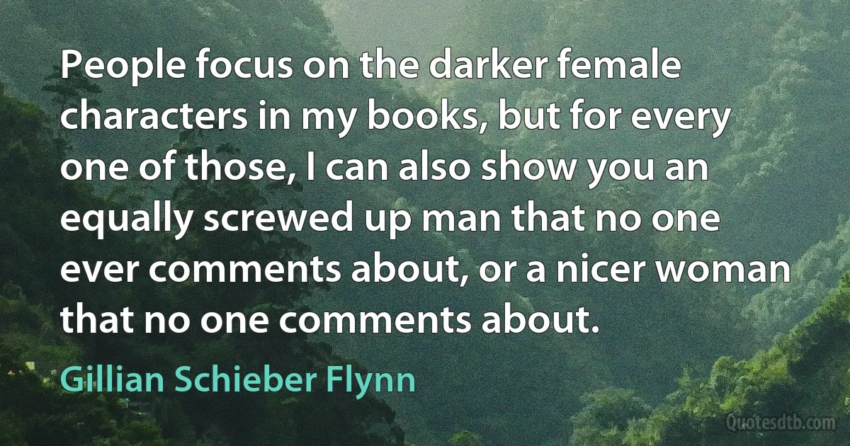 People focus on the darker female characters in my books, but for every one of those, I can also show you an equally screwed up man that no one ever comments about, or a nicer woman that no one comments about. (Gillian Schieber Flynn)