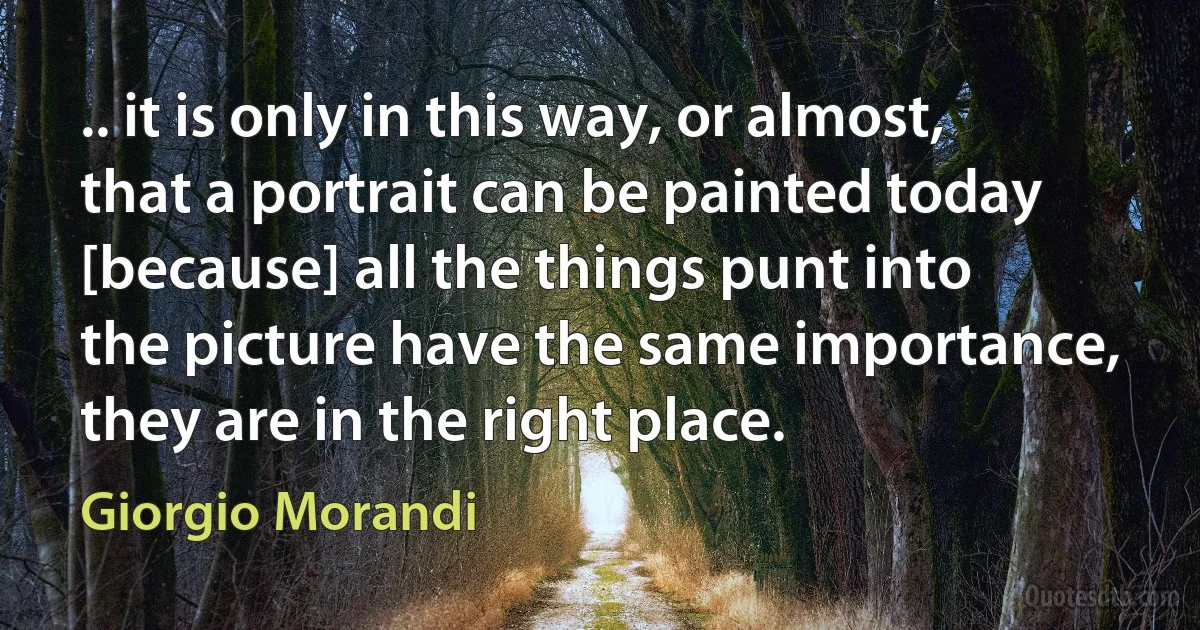 .. it is only in this way, or almost, that a portrait can be painted today [because] all the things punt into the picture have the same importance, they are in the right place. (Giorgio Morandi)