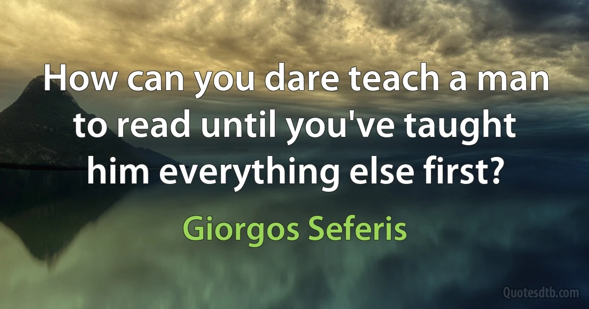 How can you dare teach a man to read until you've taught him everything else first? (Giorgos Seferis)