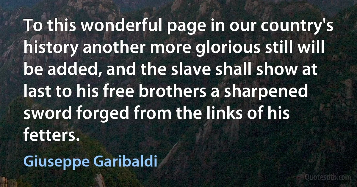 To this wonderful page in our country's history another more glorious still will be added, and the slave shall show at last to his free brothers a sharpened sword forged from the links of his fetters. (Giuseppe Garibaldi)