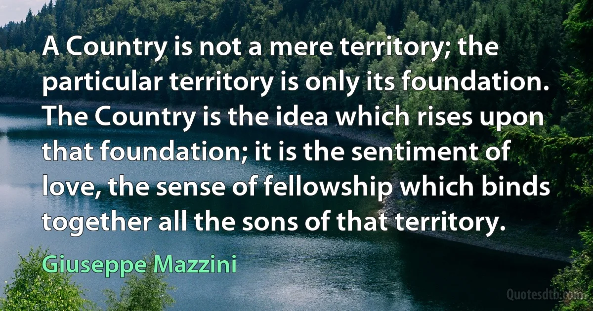 A Country is not a mere territory; the particular territory is only its foundation. The Country is the idea which rises upon that foundation; it is the sentiment of love, the sense of fellowship which binds together all the sons of that territory. (Giuseppe Mazzini)