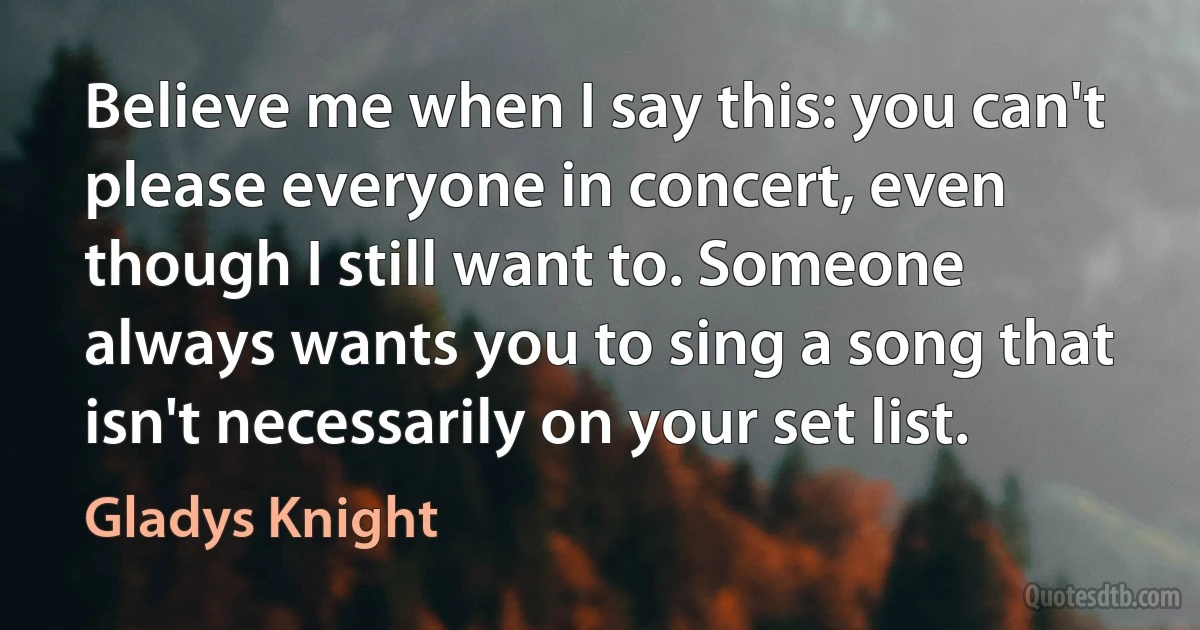 Believe me when I say this: you can't please everyone in concert, even though I still want to. Someone always wants you to sing a song that isn't necessarily on your set list. (Gladys Knight)