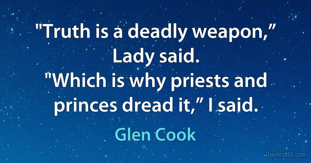 "Truth is a deadly weapon,” Lady said.
"Which is why priests and princes dread it,” I said. (Glen Cook)