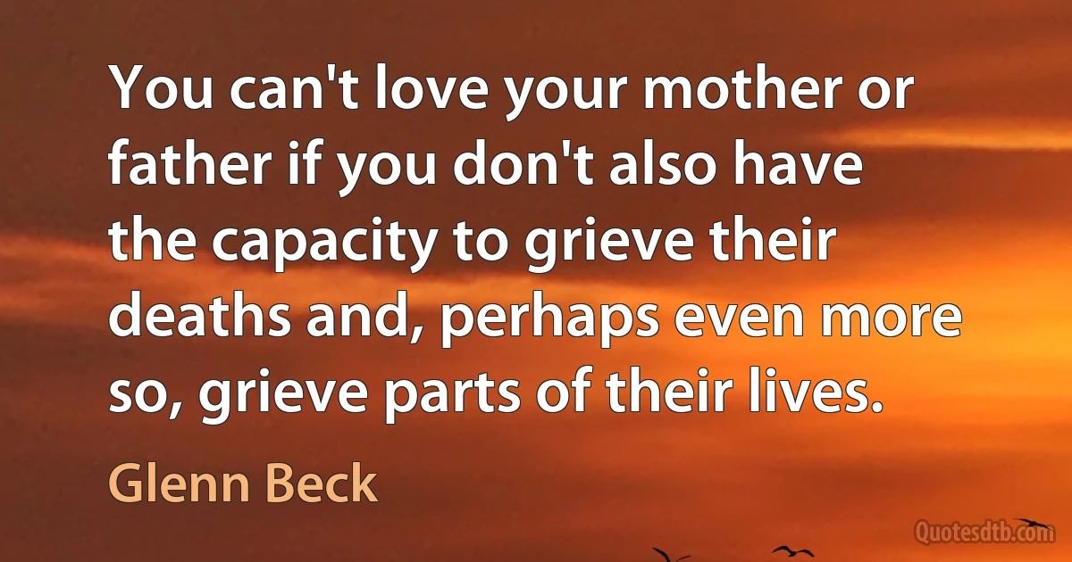 You can't love your mother or father if you don't also have the capacity to grieve their deaths and, perhaps even more so, grieve parts of their lives. (Glenn Beck)