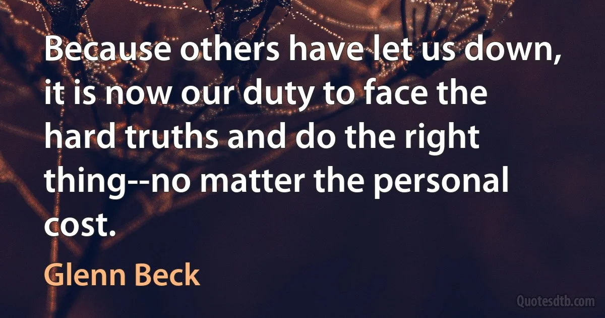 Because others have let us down, it is now our duty to face the hard truths and do the right thing--no matter the personal cost. (Glenn Beck)