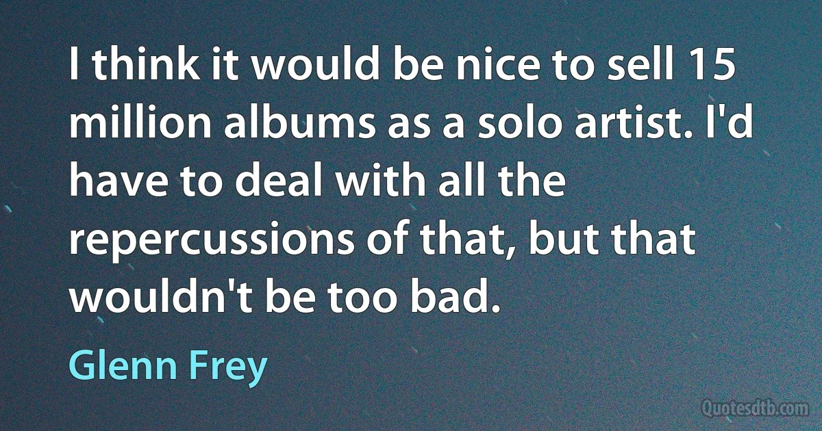 I think it would be nice to sell 15 million albums as a solo artist. I'd have to deal with all the repercussions of that, but that wouldn't be too bad. (Glenn Frey)