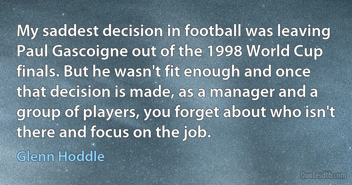 My saddest decision in football was leaving Paul Gascoigne out of the 1998 World Cup finals. But he wasn't fit enough and once that decision is made, as a manager and a group of players, you forget about who isn't there and focus on the job. (Glenn Hoddle)