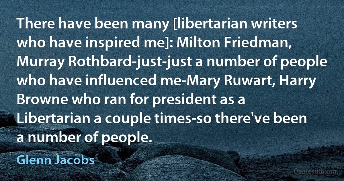 There have been many [libertarian writers who have inspired me]: Milton Friedman, Murray Rothbard-just-just a number of people who have influenced me-Mary Ruwart, Harry Browne who ran for president as a Libertarian a couple times-so there've been a number of people. (Glenn Jacobs)