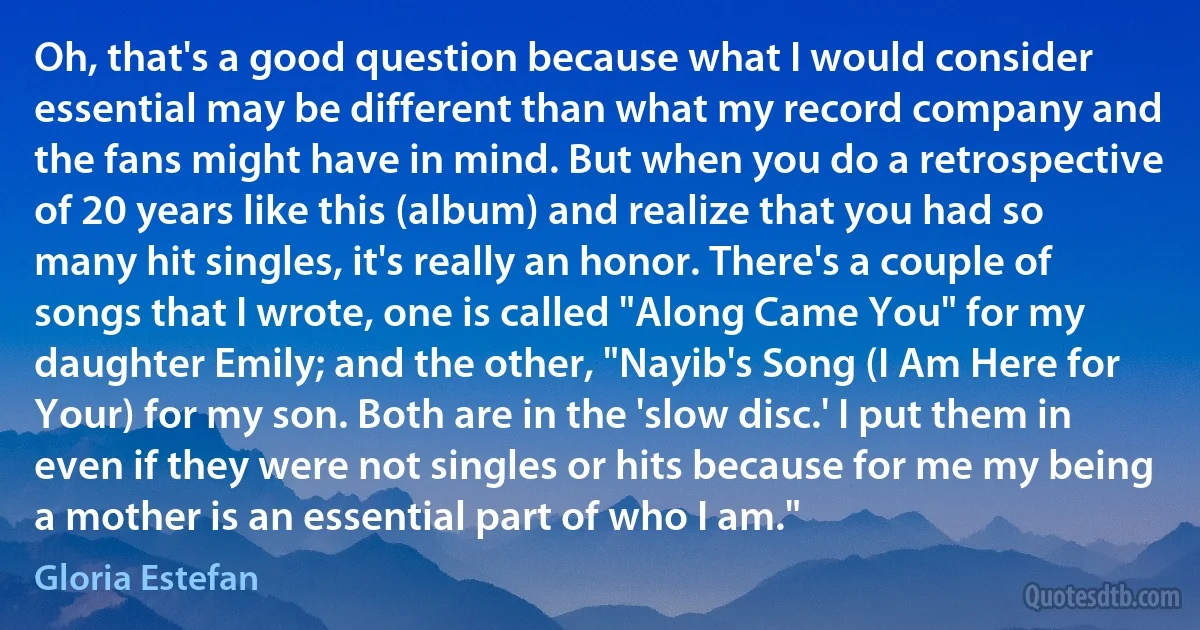 Oh, that's a good question because what I would consider essential may be different than what my record company and the fans might have in mind. But when you do a retrospective of 20 years like this (album) and realize that you had so many hit singles, it's really an honor. There's a couple of songs that I wrote, one is called "Along Came You" for my daughter Emily; and the other, "Nayib's Song (I Am Here for Your) for my son. Both are in the 'slow disc.' I put them in even if they were not singles or hits because for me my being a mother is an essential part of who I am." (Gloria Estefan)