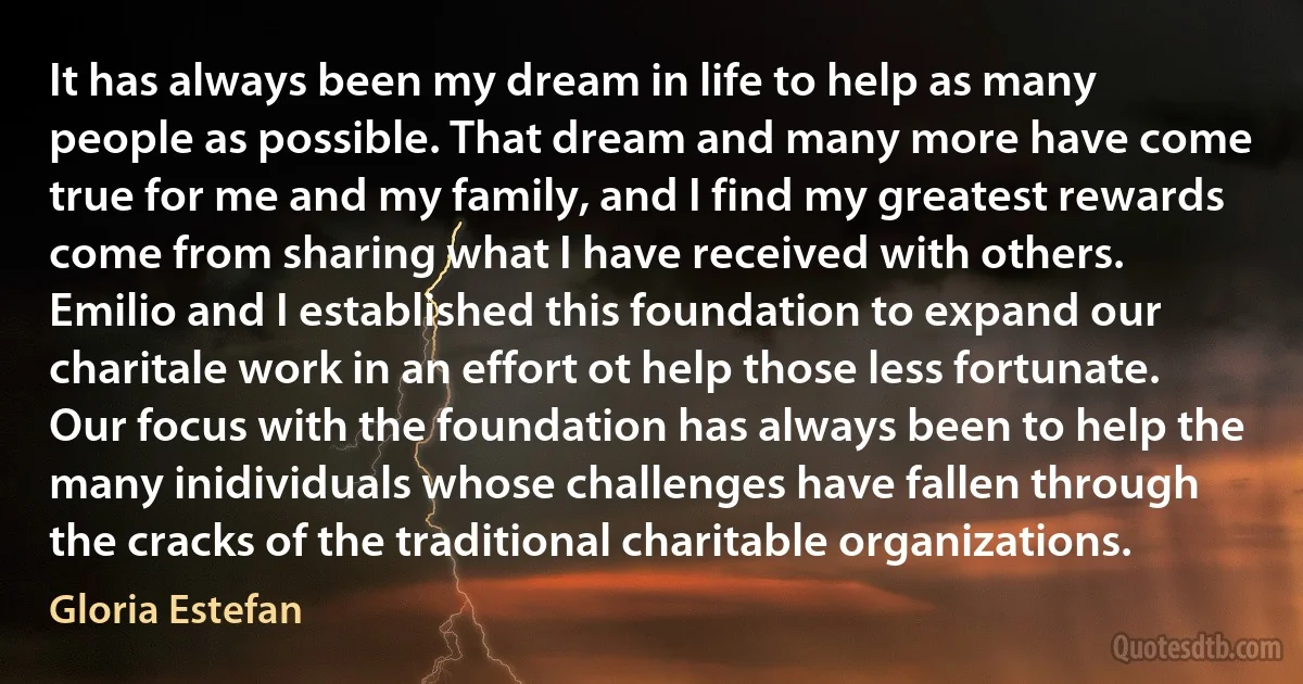 It has always been my dream in life to help as many people as possible. That dream and many more have come true for me and my family, and I find my greatest rewards come from sharing what I have received with others. Emilio and I established this foundation to expand our charitale work in an effort ot help those less fortunate. Our focus with the foundation has always been to help the many inidividuals whose challenges have fallen through the cracks of the traditional charitable organizations. (Gloria Estefan)