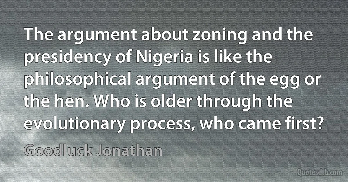 The argument about zoning and the presidency of Nigeria is like the philosophical argument of the egg or the hen. Who is older through the evolutionary process, who came first? (Goodluck Jonathan)