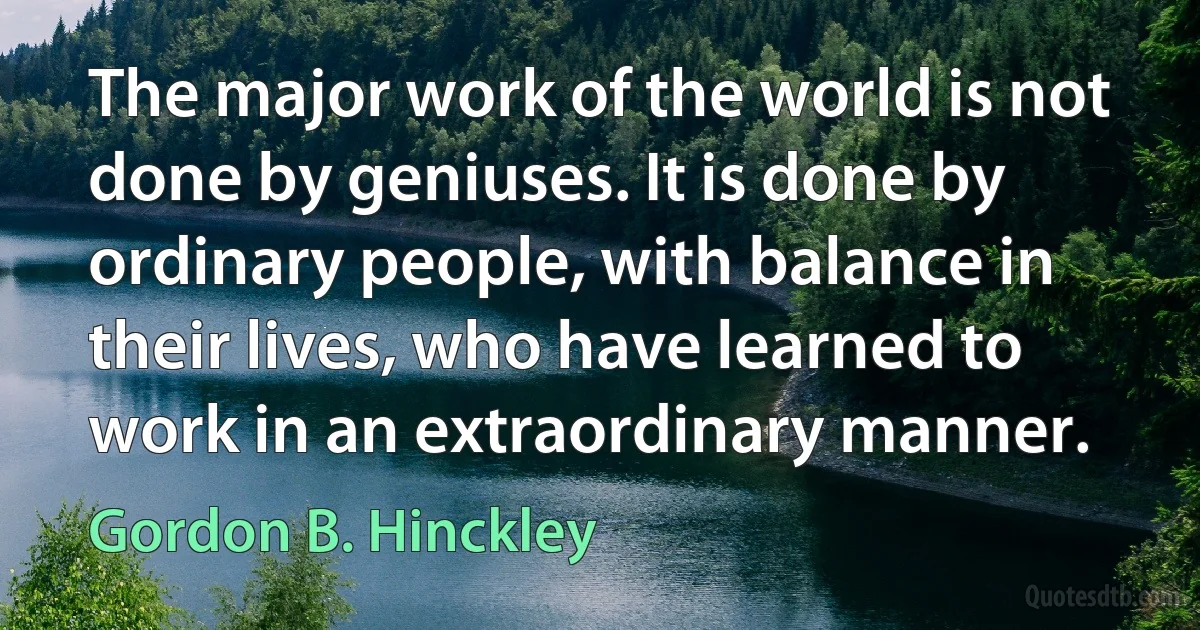 The major work of the world is not done by geniuses. It is done by ordinary people, with balance in their lives, who have learned to work in an extraordinary manner. (Gordon B. Hinckley)