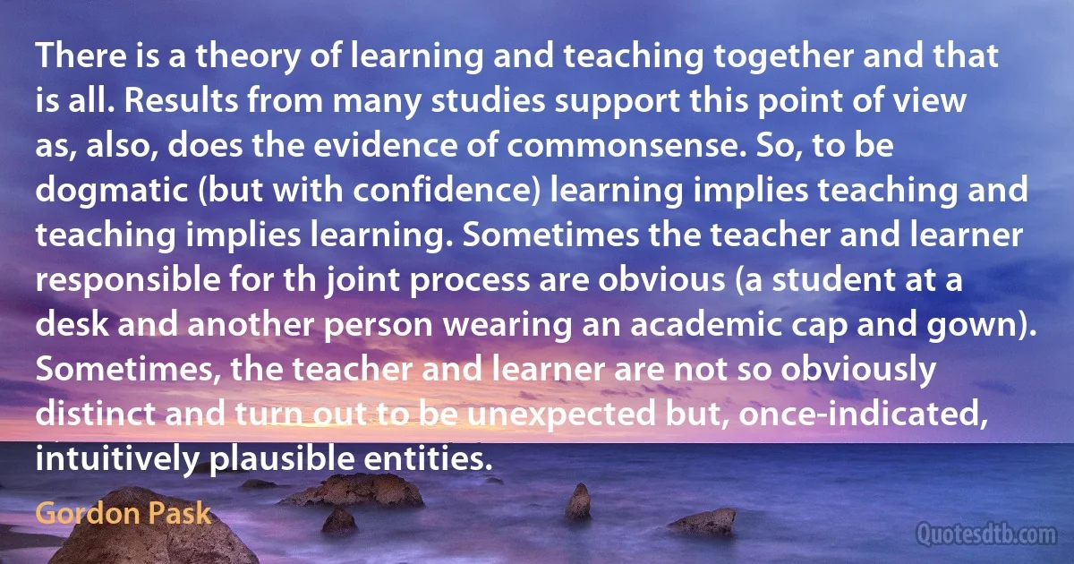 There is a theory of learning and teaching together and that is all. Results from many studies support this point of view as, also, does the evidence of commonsense. So, to be dogmatic (but with confidence) learning implies teaching and teaching implies learning. Sometimes the teacher and learner responsible for th joint process are obvious (a student at a desk and another person wearing an academic cap and gown). Sometimes, the teacher and learner are not so obviously distinct and turn out to be unexpected but, once-indicated, intuitively plausible entities. (Gordon Pask)