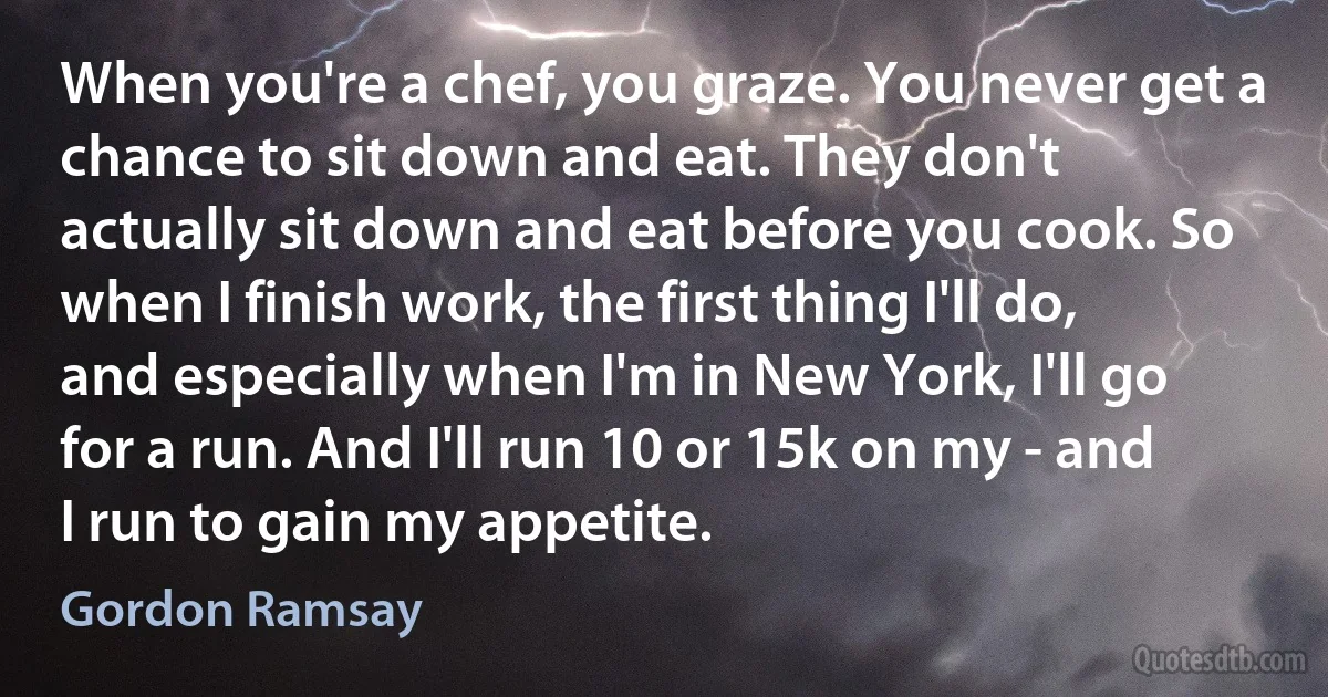 When you're a chef, you graze. You never get a chance to sit down and eat. They don't actually sit down and eat before you cook. So when I finish work, the first thing I'll do, and especially when I'm in New York, I'll go for a run. And I'll run 10 or 15k on my - and I run to gain my appetite. (Gordon Ramsay)