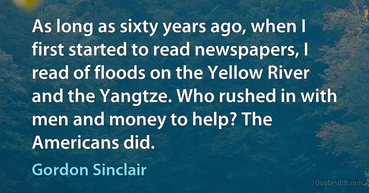 As long as sixty years ago, when I first started to read newspapers, I read of floods on the Yellow River and the Yangtze. Who rushed in with men and money to help? The Americans did. (Gordon Sinclair)