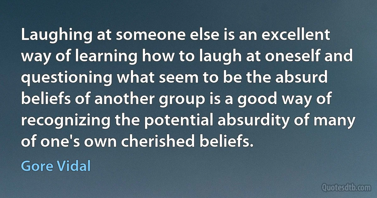 Laughing at someone else is an excellent way of learning how to laugh at oneself and questioning what seem to be the absurd beliefs of another group is a good way of recognizing the potential absurdity of many of one's own cherished beliefs. (Gore Vidal)