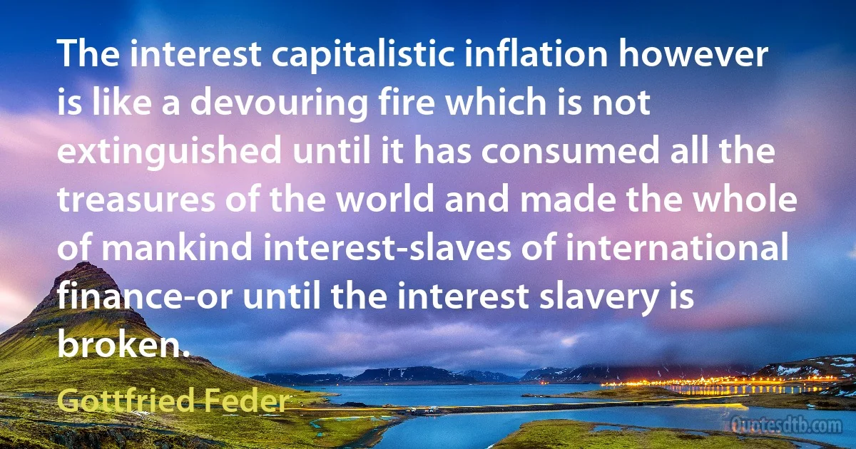 The interest capitalistic inflation however is like a devouring fire which is not extinguished until it has consumed all the treasures of the world and made the whole of mankind interest-slaves of international finance-or until the interest slavery is broken. (Gottfried Feder)