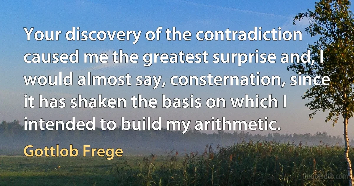 Your discovery of the contradiction caused me the greatest surprise and, I would almost say, consternation, since it has shaken the basis on which I intended to build my arithmetic. (Gottlob Frege)