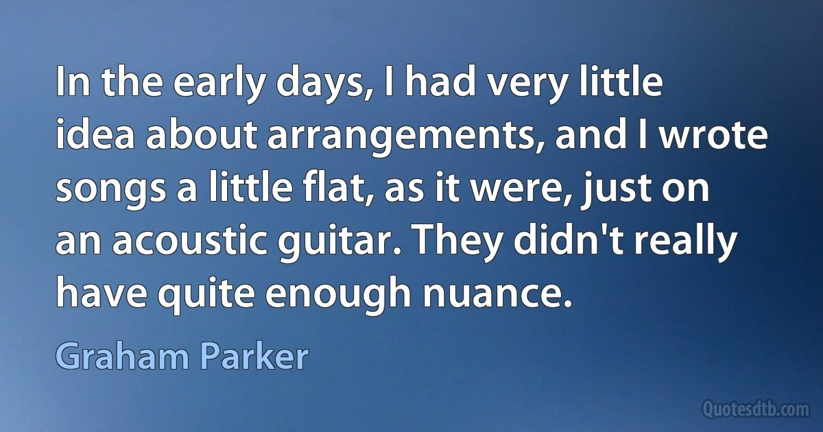 In the early days, I had very little idea about arrangements, and I wrote songs a little flat, as it were, just on an acoustic guitar. They didn't really have quite enough nuance. (Graham Parker)