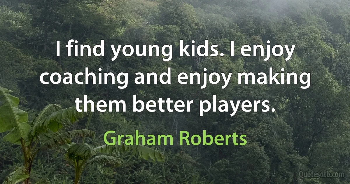 I find young kids. I enjoy coaching and enjoy making them better players. (Graham Roberts)