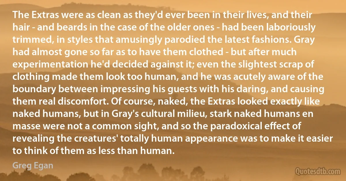 The Extras were as clean as they'd ever been in their lives, and their hair - and beards in the case of the older ones - had been laboriously trimmed, in styles that amusingly parodied the latest fashions. Gray had almost gone so far as to have them clothed - but after much experimentation he'd decided against it; even the slightest scrap of clothing made them look too human, and he was acutely aware of the boundary between impressing his guests with his daring, and causing them real discomfort. Of course, naked, the Extras looked exactly like naked humans, but in Gray's cultural milieu, stark naked humans en masse were not a common sight, and so the paradoxical effect of revealing the creatures' totally human appearance was to make it easier to think of them as less than human. (Greg Egan)