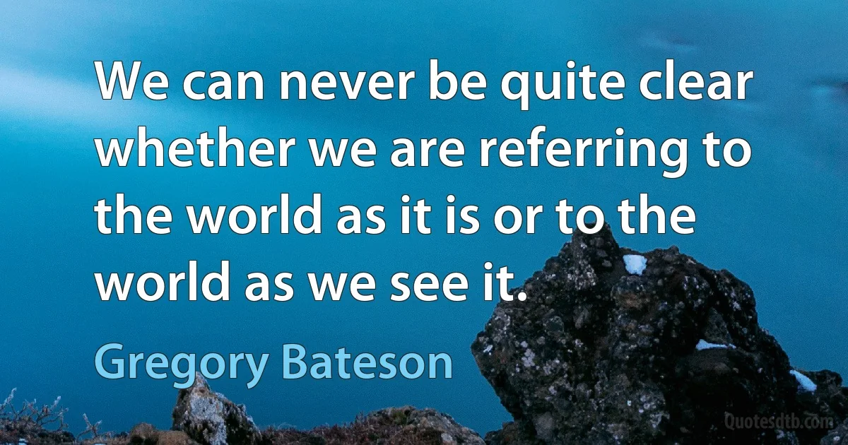 We can never be quite clear whether we are referring to the world as it is or to the world as we see it. (Gregory Bateson)